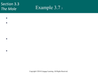 Section 3.3
The Mole
Copyright ©2018 Cengage Learning. All Rights Reserved.
Example 3.7 2
 Strategy
 We are asked to solve for atoms of hydrogen in 25.6 g of urea.
We cannot convert directly from grams of urea to atoms of
hydrogen.
 How should molar mass and Avogadro’s number be used in
this calculation?
 How many moles of H are in 1 mole of urea?
30
 