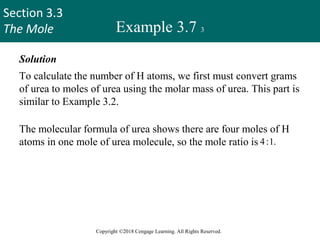 Section 3.3
The Mole
Copyright ©2018 Cengage Learning. All Rights Reserved.
Example 3.7 3
Solution
To calculate the number of H atoms, we first must convert grams
of urea to moles of urea using the molar mass of urea. This part is
similar to Example 3.2.
The molecular formula of urea shows there are four moles of H
atoms in one mole of urea molecule, so the mole ratio is 4:1.
Finally, knowing the number of moles of H atoms, we can
calculate the number of H atoms using Avogadro’s number. We
need two conversion factors: molar mass and Avogadro’s number.
31
 