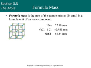 Section 3.3
The Mole
Copyright ©2018 Cengage Learning. All Rights Reserved.
Formula Mass
 Formula mass is the sum of the atomic masses (in amu) in a
formula unit of an ionic compound.
1 Na 22.99 amu
NaCl 1Cl 35.45 amu
NaCl 58.44 amu

For any ionic compound
formula mass (amu) = molar mass (grams)
1 formula unit NaCl = 58.44 amu
1 mole NaCl = 58.44 g NaCl
33
 