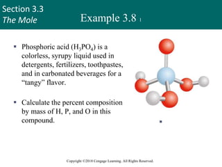 Section 3.3
The Mole
Copyright ©2018 Cengage Learning. All Rights Reserved.
Example 3.8 1
 Phosphoric acid (H3PO4) is a
colorless, syrupy liquid used in
detergents, fertilizers, toothpastes,
and in carbonated beverages for a
“tangy” flavor.
 Calculate the percent composition
by mass of H, P, and O in this
compound.  H3PO
4
35
 