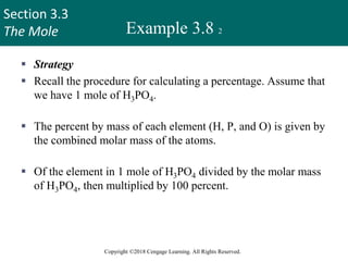 Section 3.3
The Mole
Copyright ©2018 Cengage Learning. All Rights Reserved.
Example 3.8 2
 Strategy
 Recall the procedure for calculating a percentage. Assume that
we have 1 mole of H3PO4.
 The percent by mass of each element (H, P, and O) is given by
the combined molar mass of the atoms.
 Of the element in 1 mole of H3PO4 divided by the molar mass
of H3PO4, then multiplied by 100 percent.
36
 