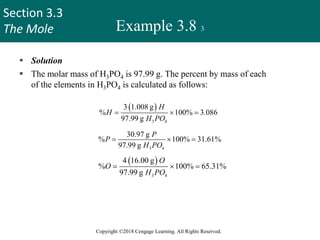 Section 3.3
The Mole
Copyright ©2018 Cengage Learning. All Rights Reserved.
Example 3.8 3
 Solution
 The molar mass of H3PO4 is 97.99 g. The percent by mass of each
of the elements in H3PO4 is calculated as follows:
 
3 4
3 1.008 g
% 100% 3.086
97.99 g
H
H
H PO
  
3 4
30.97 g
% 100% 31.61%
97.99 g
P
P
H PO
  
 
3 4
4 16.00 g
% 100% 65.31%
97.99 g
O
O
H PO
  
Check
Do the percentages add to 100 percent? The sum of the percentages is
(3.086% + 31.61% + 65.31%) = 100.01%. The small discrepancy from
100 percent is due to the way we rounded off.
37
 