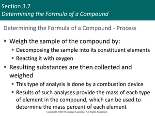 Section 3.7
Determining the Formula of a Compound
Copyright ©2018 Cengage Learning. All Rights Reserved.
Determining the Formula of a Compound - Process
 Weigh the sample of the compound by:
 Decomposing the sample into its constituent elements
 Reacting it with oxygen
 Resulting substances are then collected and
weighed
 This type of analysis is done by a combustion device
 Results of such analyses provide the mass of each type
of element in the compound, which can be used to
determine the mass percent of each element
Copyright © Cengage Learning. All rights reserved 38
 
