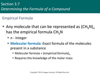 Section 3.7
Determining the Formula of a Compound
Copyright ©2018 Cengage Learning. All Rights Reserved.
Empirical Formula
 Any molecule that can be represented as (CH5N)n
has the empirical formula CH5N
 n - Integer
 Molecular formula: Exact formula of the molecules
present in a substance
 Molecular formula = (empirical formula)n
 Requires the knowledge of the molar mass
Copyright © Cengage Learning. All rights reserved 40
 