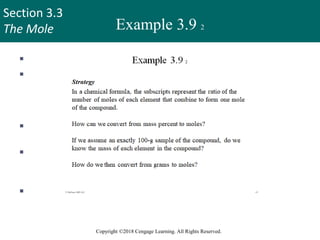 Section 3.3
The Mole
Copyright ©2018 Cengage Learning. All Rights Reserved.
Example 3.9 2
 Strategy
 In a chemical formula, the subscripts represent the ratio of the
number of moles of each element that combine to form one
mole of the compound.
 How can we convert from mass percent to moles?
 If we assume an exactly 100-g sample of the compound, do we
know the mass of each element in the compound?
 How do we then convert from grams to moles?
43
 
