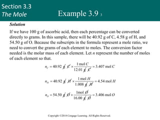 Section 3.3
The Mole
Copyright ©2018 Cengage Learning. All Rights Reserved.
Example 3.9 3
Solution
If we have 100 g of ascorbic acid, then each percentage can be converted
directly to grams. In this sample, there will be 40.92 g of C, 4.58 g of H, and
54.50 g of O. Because the subscripts in the formula represent a mole ratio, we
need to convert the grams of each element to moles. The conversion factor
needed is the molar mass of each element. Let n represent the number of moles
of each element so that.
40.92 g
C
n  C
1mol
12.01 g
C

C
3.407 mol C

40.92 g
H
n  H
1mol
1.008 g
H

H
4.54 mol H

54.50 g
O
n  O
1mol O

16.00 g O
3.406 mol O

Thus, we arrive at the formula C3.407H4.54O3.406,
44
 