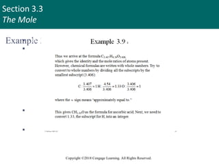 Section 3.3
The Mole
Copyright ©2018 Cengage Learning. All Rights Reserved.
Example 3.9 4
 Thus we arrive at the formula C3.407H4.54O3.406,
 which gives the identity and the mole ratios of atoms present.
However, chemical formulas are written with whole numbers.
Try to convert to whole numbers by dividing all the subscripts by
the smallest subscript (3.406):
3.407 4.54 3.406
C: 1H : 1.33 O : 1
3.406 3.406 3.406
  
 where
the
  sign means “approximately equal to.”
 This gives CH1.33O as the formula for ascorbic acid. Next, we need to
convert 1.33, the subscript for H, into an integer.
45
 