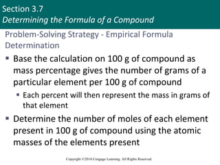 Section 3.7
Determining the Formula of a Compound
Copyright ©2018 Cengage Learning. All Rights Reserved.
Problem-Solving Strategy - Empirical Formula
Determination
 Base the calculation on 100 g of compound as
mass percentage gives the number of grams of a
particular element per 100 g of compound
 Each percent will then represent the mass in grams of
that element
 Determine the number of moles of each element
present in 100 g of compound using the atomic
masses of the elements present
 