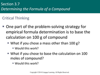 Section 3.7
Determining the Formula of a Compound
Copyright ©2018 Cengage Learning. All Rights Reserved.
Critical Thinking
 One part of the problem-solving strategy for
empirical formula determination is to base the
calculation on 100 g of compound
 What if you chose a mass other than 100 g?
 Would this work?
 What if you chose to base the calculation on 100
moles of compound?
 Would this work?
 