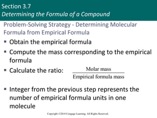 Section 3.7
Determining the Formula of a Compound
Copyright ©2018 Cengage Learning. All Rights Reserved.
Problem-Solving Strategy - Determining Molecular
Formula from Empirical Formula
 Obtain the empirical formula
 Compute the mass corresponding to the empirical
formula
 Calculate the ratio:
 Integer from the previous step represents the
number of empirical formula units in one
molecule
Molar mass
Empirical formula mass
 