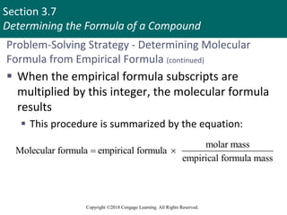 Section 3.7
Determining the Formula of a Compound
Copyright ©2018 Cengage Learning. All Rights Reserved.
Problem-Solving Strategy - Determining Molecular
Formula from Empirical Formula (continued)
 When the empirical formula subscripts are
multiplied by this integer, the molecular formula
results
 This procedure is summarized by the equation:
molar mass
Molecular formula empirical formula
empirical formula mass
 
 
