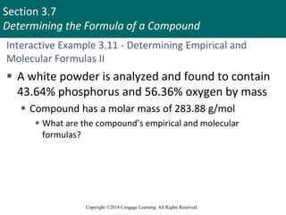 Section 3.7
Determining the Formula of a Compound
Copyright ©2018 Cengage Learning. All Rights Reserved.
Interactive Example 3.11 - Determining Empirical and
Molecular Formulas II
 A white powder is analyzed and found to contain
43.64% phosphorus and 56.36% oxygen by mass
 Compound has a molar mass of 283.88 g/mol
 What are the compound’s empirical and molecular
formulas?
 