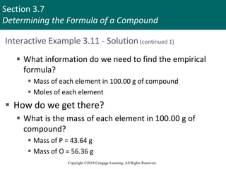 Section 3.7
Determining the Formula of a Compound
Copyright ©2018 Cengage Learning. All Rights Reserved.
Interactive Example 3.11 - Solution (continued 1)
 What information do we need to find the empirical
formula?
 Mass of each element in 100.00 g of compound
 Moles of each element
 How do we get there?
 What is the mass of each element in 100.00 g of
compound?
 Mass of P = 43.64 g
 Mass of O = 56.36 g
 