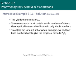 Section 3.7
Determining the Formula of a Compound
Copyright ©2018 Cengage Learning. All Rights Reserved.
Interactive Example 3.11 - Solution (continued 3)
 This yields the formula PO2.5
 Since compounds must contain whole numbers of atoms,
the empirical formula should contain only whole numbers
 To obtain the simplest set of whole numbers, we multiply
both numbers by 2 to give the empirical formula P2O5
 
