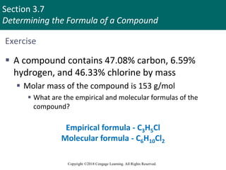 Section 3.7
Determining the Formula of a Compound
Copyright ©2018 Cengage Learning. All Rights Reserved.
Exercise
 A compound contains 47.08% carbon, 6.59%
hydrogen, and 46.33% chlorine by mass
 Molar mass of the compound is 153 g/mol
 What are the empirical and molecular formulas of the
compound?
Empirical formula - C3H5Cl
Molecular formula - C6H10Cl2
Copyright © Cengage Learning. All rights reserved 59
 