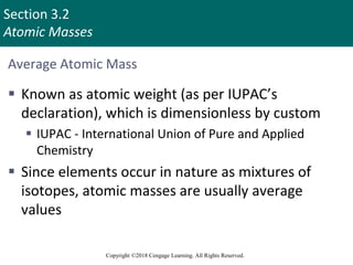 Section 3.2
Atomic Masses
Copyright ©2018 Cengage Learning. All Rights Reserved.
Average Atomic Mass
 Known as atomic weight (as per IUPAC’s
declaration), which is dimensionless by custom
 IUPAC - International Union of Pure and Applied
Chemistry
 Since elements occur in nature as mixtures of
isotopes, atomic masses are usually average
values
Copyright © Cengage Learning. All rights reserved 6
 