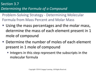 Section 3.7
Determining the Formula of a Compound
Copyright ©2018 Cengage Learning. All Rights Reserved.
Problem-Solving Strategy - Determining Molecular
Formula from Mass Percent and Molar Mass
 Using the mass percentages and the molar mass,
determine the mass of each element present in 1
mole of compound
 Determine the number of moles of each element
present in 1 mole of compound
 Integers in this step represent the subscripts in the
molecular formula
 