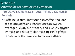 Section 3.7
Determining the Formula of a Compound
Copyright ©2018 Cengage Learning. All Rights Reserved.
Interactive Example 3.12 - Determining a Molecular
Formula
 Caffeine, a stimulant found in coffee, tea, and
chocolate, contains 49.48% carbon, 5.15%
hydrogen, 28.87% nitrogen, and 16.49% oxygen
by mass and has a molar mass of 194.2 g/mol
 Determine the molecular formula of caffeine
 