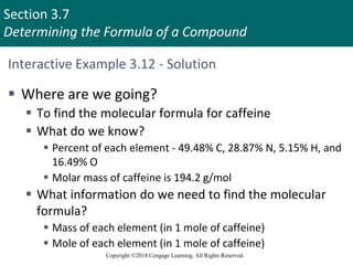 Section 3.7
Determining the Formula of a Compound
Copyright ©2018 Cengage Learning. All Rights Reserved.
Interactive Example 3.12 - Solution
 Where are we going?
 To find the molecular formula for caffeine
 What do we know?
 Percent of each element - 49.48% C, 28.87% N, 5.15% H, and
16.49% O
 Molar mass of caffeine is 194.2 g/mol
 What information do we need to find the molecular
formula?
 Mass of each element (in 1 mole of caffeine)
 Mole of each element (in 1 mole of caffeine)
 