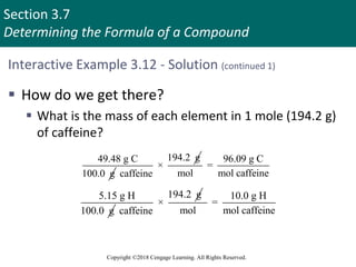 Section 3.7
Determining the Formula of a Compound
Copyright ©2018 Cengage Learning. All Rights Reserved.
Interactive Example 3.12 - Solution (continued 1)
 How do we get there?
 What is the mass of each element in 1 mole (194.2 g)
of caffeine?
49.48 g C
100.0 g
194.2 g
×
caffeine
96.09 g C
=
mol mol caffeine
5.15 g H
100.0 g
194.2 g
×
caffeine
10.0 g H
=
mol mol caffeine
 
