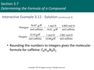 Section 3.7
Determining the Formula of a Compound
Copyright ©2018 Cengage Learning. All Rights Reserved.
Interactive Example 3.12 - Solution (continued 3)
56.07 g N
Nitrogen:
1 mol N
×
mol caffeine 14.01 g N
4.002 mol N
=
mol caffeine
32.02 g O
Oxygen:
1 mol O
×
mol caffeine 16.00 g O
2.001 mol O
=
mol caffeine
 Rounding the numbers to integers gives the molecular
formula for caffeine: C8H10N4O2
 