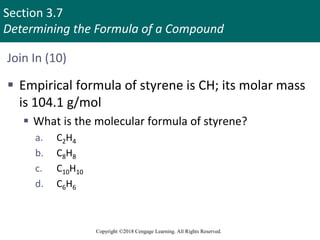Section 3.7
Determining the Formula of a Compound
Copyright ©2018 Cengage Learning. All Rights Reserved.
Join In (10)
 Empirical formula of styrene is CH; its molar mass
is 104.1 g/mol
 What is the molecular formula of styrene?
a. C2H4
b. C8H8
c. C10H10
d. C6H6
 