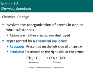 Section 3.8
Chemical Equations
Copyright ©2018 Cengage Learning. All Rights Reserved.
Chemical Change
 Involves the reorganization of atoms in one or
more substances
 Atoms are neither created nor destroyed
 Represented by a chemical equation
 Reactants: Presented on the left side of an arrow
 Products: Presented on the right side of the arrow
4 2 2 2
CH + O CO + H O


Reactants Products
Copyright © Cengage Learning. All rights reserved 67
 
