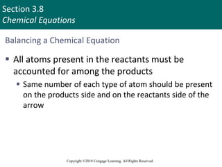 Section 3.8
Chemical Equations
Copyright ©2018 Cengage Learning. All Rights Reserved.
Balancing a Chemical Equation
 All atoms present in the reactants must be
accounted for among the products
 Same number of each type of atom should be present
on the products side and on the reactants side of the
arrow
 