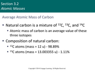Section 3.2
Atomic Masses
Copyright ©2018 Cengage Learning. All Rights Reserved.
Average Atomic Mass of Carbon
 Natural carbon is a mixture of 12C, 13C, and 14C
 Atomic mass of carbon is an average value of these
three isotopes
 Composition of natural carbon:
 12C atoms (mass = 12 u) - 98.89%
 13C atoms (mass = 13.003355 u) - 1.11%
Copyright © Cengage Learning. All rights reserved 7
 