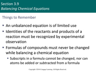Section 3.9
Balancing Chemical Equations
Copyright ©2018 Cengage Learning. All Rights Reserved.
Things to Remember
 An unbalanced equation is of limited use
 Identities of the reactants and products of a
reaction must be recognized by experimental
observation
 Formulas of compounds must never be changed
while balancing a chemical equation
 Subscripts in a formula cannot be changed, nor can
atoms be added or subtracted from a formula
Copyright © Cengage Learning. All rights reserved 72
 
