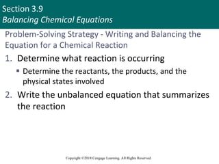 Section 3.9
Balancing Chemical Equations
Copyright ©2018 Cengage Learning. All Rights Reserved.
Problem-Solving Strategy - Writing and Balancing the
Equation for a Chemical Reaction
1. Determine what reaction is occurring
 Determine the reactants, the products, and the
physical states involved
2. Write the unbalanced equation that summarizes
the reaction
Copyright © Cengage Learning. All rights reserved 74
 