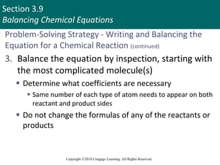 Section 3.9
Balancing Chemical Equations
Copyright ©2018 Cengage Learning. All Rights Reserved.
Problem-Solving Strategy - Writing and Balancing the
Equation for a Chemical Reaction (continued)
3. Balance the equation by inspection, starting with
the most complicated molecule(s)
 Determine what coefficients are necessary
 Same number of each type of atom needs to appear on both
reactant and product sides
 Do not change the formulas of any of the reactants or
products
Copyright © Cengage Learning. All rights reserved 75
 