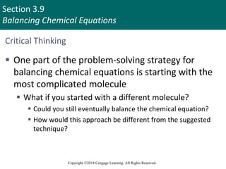 Section 3.9
Balancing Chemical Equations
Copyright ©2018 Cengage Learning. All Rights Reserved.
Critical Thinking
 One part of the problem-solving strategy for
balancing chemical equations is starting with the
most complicated molecule
 What if you started with a different molecule?
 Could you still eventually balance the chemical equation?
 How would this approach be different from the suggested
technique?
 