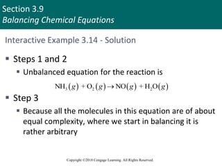 Section 3.9
Balancing Chemical Equations
Copyright ©2018 Cengage Learning. All Rights Reserved.
Interactive Example 3.14 - Solution
 Steps 1 and 2
 Unbalanced equation for the reaction is
 Step 3
 Because all the molecules in this equation are of about
equal complexity, where we start in balancing it is
rather arbitrary
       
3 2 2
NH + O NO + H O
g g g g

 