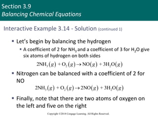 Section 3.9
Balancing Chemical Equations
Copyright ©2018 Cengage Learning. All Rights Reserved.
Interactive Example 3.14 - Solution (continued 1)
 Let’s begin by balancing the hydrogen
 A coefficient of 2 for NH3 and a coefficient of 3 for H2O give
six atoms of hydrogen on both sides
 Nitrogen can be balanced with a coefficient of 2 for
NO
 Finally, note that there are two atoms of oxygen on
the left and five on the right
       
3 2 2
2NH + O NO + 3H O
g g g g

       
3 2 2
2NH + O 2NO + 3H O
g g g g

 