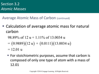 Section 3.2
Atomic Masses
Copyright ©2018 Cengage Learning. All Rights Reserved.
Average Atomic Mass of Carbon (continued)
 Calculation of average atomic mass for natural
carbon
 For stoichiometric purposes, assume that carbon is
composed of only one type of atom with a mass of
12.01
     
98.89% of 12 u + 1.11% of 13.0034 u
= 0.9889 12 u + 0.0111 13.0034 u
= 12.01 u
Copyright © Cengage Learning. All rights reserved 8
 