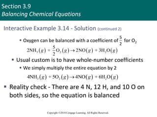 Section 3.9
Balancing Chemical Equations
Copyright ©2018 Cengage Learning. All Rights Reserved.
Interactive Example 3.14 - Solution (continued 2)
 Oxygen can be balanced with a coefficient of for O2
 Usual custom is to have whole-number coefficients
 We simply multiply the entire equation by 2
 Reality check - There are 4 N, 12 H, and 10 O on
both sides, so the equation is balanced
5
2
       
3 2 2
5
2NH + O 2NO + 3H O
2
g g g g

       
3 2 2
4NH + 5O 4NO + 6H O
g g g g

 