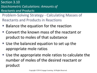 Section 3.10
Stoichiometric Calculations: Amounts of
Reactants and Products
Copyright ©2018 Cengage Learning. All Rights Reserved.
Problem-Solving Strategy - Calculating Masses of
Reactants and Products in Reactions
 Balance the equation for the reaction
 Convert the known mass of the reactant or
product to moles of that substance
 Use the balanced equation to set up the
appropriate mole ratios
 Use the appropriate mole ratios to calculate the
number of moles of the desired reactant or
product
Copyright © Cengage Learning. All rights reserved 88
 