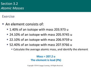 Section 3.2
Atomic Masses
Copyright ©2018 Cengage Learning. All Rights Reserved.
Exercise
 An element consists of:
 1.40% of an isotope with mass 203.973 u
 24.10% of an isotope with mass 205.9745 u
 22.10% of an isotope with mass 206.9759 u
 52.40% of an isotope with mass 207.9766 u
 Calculate the average atomic mass, and identify the element
Mass = 207.2 u
The element is lead (Pb)
Copyright © Cengage Learning. All rights reserved 9
 