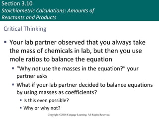 Section 3.10
Stoichiometric Calculations: Amounts of
Reactants and Products
Copyright ©2018 Cengage Learning. All Rights Reserved.
Critical Thinking
 Your lab partner observed that you always take
the mass of chemicals in lab, but then you use
mole ratios to balance the equation
 “Why not use the masses in the equation?” your
partner asks
 What if your lab partner decided to balance equations
by using masses as coefficients?
 Is this even possible?
 Why or why not?
 