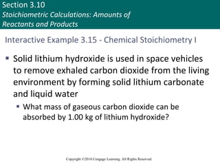 Section 3.10
Stoichiometric Calculations: Amounts of
Reactants and Products
Copyright ©2018 Cengage Learning. All Rights Reserved.
Interactive Example 3.15 - Chemical Stoichiometry I
 Solid lithium hydroxide is used in space vehicles
to remove exhaled carbon dioxide from the living
environment by forming solid lithium carbonate
and liquid water
 What mass of gaseous carbon dioxide can be
absorbed by 1.00 kg of lithium hydroxide?
 
