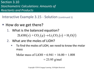 Section 3.10
Stoichiometric Calculations: Amounts of
Reactants and Products
Copyright ©2018 Cengage Learning. All Rights Reserved.
Interactive Example 3.15 - Solution (continued 1)
 How do we get there?
1. What is the balanced equation?
2. What are the moles of LiOH?
 To find the moles of LiOH, we need to know the molar
mass
       
2 2 3 2
2LiOH + CO Li CO + H O
s g s l

Molar mass of LiOH = 6.941 + 16.00 + 1.008
= 23.95 g/mol
 