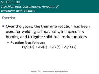Section 3.10
Stoichiometric Calculations: Amounts of
Reactants and Products
Copyright ©2018 Cengage Learning. All Rights Reserved.
Exercise
 Over the years, the thermite reaction has been
used for welding railroad rails, in incendiary
bombs, and to ignite solid-fuel rocket motors
 Reaction is as follows:
       
2 3 2 3
Fe O + 2Al 2Fe + Al O
s s l s

Copyright © Cengage Learning. All rights reserved 96
 