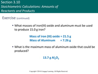 Section 3.10
Stoichiometric Calculations: Amounts of
Reactants and Products
Copyright ©2018 Cengage Learning. All Rights Reserved.
Exercise (continued)
 What masses of iron(III) oxide and aluminum must be used
to produce 15.0 g iron?
 What is the maximum mass of aluminum oxide that could be
produced?
Mass of iron (III) oxide = 21.5 g
Mass of Aluminum = 7.26 g
13.7 g Al2O3
Copyright © Cengage Learning. All rights reserved 97
 