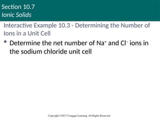 Section 10.7
Ionic Solids
Copyright ©2017 Cengage Learning. All Rights Reserved.
Interactive Example 10.3 - Determining the Number of
Ions in a Unit Cell
 Determine the net number of Na+
and Cl–
ions in
the sodium chloride unit cell
 
