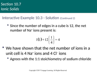 Section 10.7
Ionic Solids
Copyright ©2017 Cengage Learning. All Rights Reserved.
Interactive Example 10.3 - Solution (Continued 2)
 Since the number of edges in a cube is 12, the net
number of Na+
ions present is:
 We have shown that the net number of ions in a
unit cell is 4 Na+
ions and 4 Cl–
ions
 Agrees with the 1:1 stoichiometry of sodium chloride
 
1
1 1 +12 = 4
4
 
 
 
 