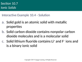Section 10.7
Ionic Solids
Copyright ©2017 Cengage Learning. All Rights Reserved.
Interactive Example 10.4 - Solution
a. Solid gold is an atomic solid with metallic
properties
b. Solid carbon dioxide contains nonpolar carbon
dioxide molecules and is a molecular solid
c. Solid lithium fluoride contains Li+
and F–
ions and
is a binary ionic solid
 