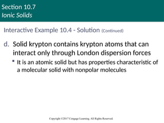 Section 10.7
Ionic Solids
Copyright ©2017 Cengage Learning. All Rights Reserved.
Interactive Example 10.4 - Solution (Continued)
d. Solid krypton contains krypton atoms that can
interact only through London dispersion forces
 It is an atomic solid but has properties characteristic of
a molecular solid with nonpolar molecules
 