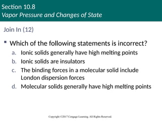 Section 10.8
Vapor Pressure and Changes of State
Copyright ©2017 Cengage Learning. All Rights Reserved.
Join In (12)
 Which of the following statements is incorrect?
a. Ionic solids generally have high melting points
b. Ionic solids are insulators
c. The binding forces in a molecular solid include
London dispersion forces
d. Molecular solids generally have high melting points
 