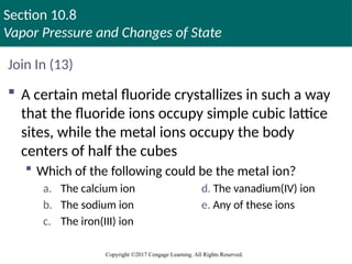 Section 10.8
Vapor Pressure and Changes of State
Copyright ©2017 Cengage Learning. All Rights Reserved.
Join In (13)
 A certain metal fluoride crystallizes in such a way
that the fluoride ions occupy simple cubic lattice
sites, while the metal ions occupy the body
centers of half the cubes
 Which of the following could be the metal ion?
a. The calcium ion d. The vanadium(IV) ion
b. The sodium ion e. Any of these ions
c. The iron(III) ion
 